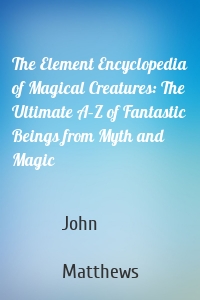 The Element Encyclopedia of Magical Creatures: The Ultimate A–Z of Fantastic Beings from Myth and Magic