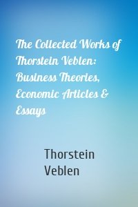 The Collected Works of Thorstein Veblen: Business Theories, Economic Articles & Essays