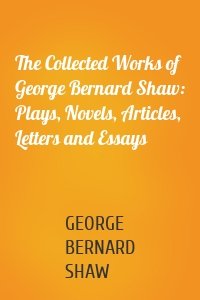 The Collected Works of George Bernard Shaw: Plays, Novels, Articles, Letters and Essays