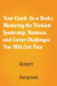 Your Coach (in a Book). Mastering the Trickiest Leadership, Business, and Career Challenges You Will Ever Face