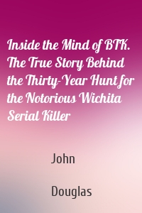 Inside the Mind of BTK. The True Story Behind the Thirty-Year Hunt for the Notorious Wichita Serial Killer