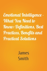Emotional Intelligence - What You Need to Know: Definitions, Best Practices, Benefits and Practical Solutions