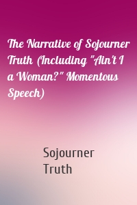 The Narrative of Sojourner Truth (Including "Ain't I a Woman?" Momentous Speech)