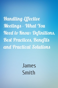 Handling Effective Meetings - What You Need to Know: Definitions, Best Practices, Benefits and Practical Solutions