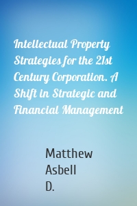 Intellectual Property Strategies for the 21st Century Corporation. A Shift in Strategic and Financial Management