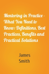 Mentoring in Practice - What You Need to Know: Definitions, Best Practices, Benefits and Practical Solutions