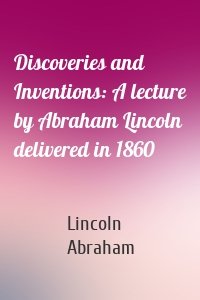 Discoveries and Inventions: A lecture by Abraham Lincoln delivered in 1860