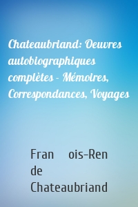 Chateaubriand: Oeuvres autobiographiques complètes - Mémoires, Correspondances, Voyages