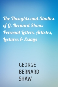 The Thoughts and Studies of G. Bernard Shaw: Personal Letters, Articles, Lectures & Essays
