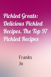 Pickled Greats: Delicious Pickled Recipes, The Top 97 Pickled Recipes