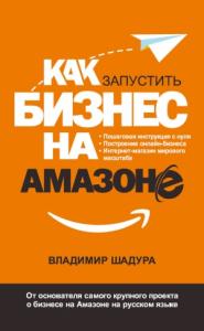 Владимир Шадура - Как запустить бизнес на Амазоне. Пошаговая инструкция: как запустить онлайн-бизнес интернет-магазина мирового масштаба
