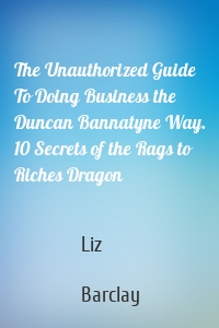 The Unauthorized Guide To Doing Business the Duncan Bannatyne Way. 10 Secrets of the Rags to Riches Dragon