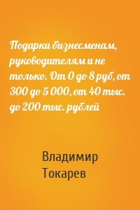 Подарки бизнесменам, руководителям и не только. От 0 до 8 руб, от 300 до 5 000, от 40 тыс. до 200 тыс. рублей