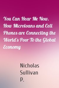 You Can Hear Me Now. How Microloans and Cell Phones are Connecting the World's Poor To the Global Economy