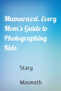 Mamarazzi. Every Mom's Guide to Photographing Kids
