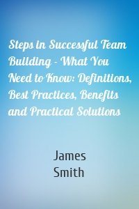 Steps in Successful Team Building - What You Need to Know: Definitions, Best Practices, Benefits and Practical Solutions