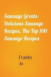 Sausage Greats: Delicious Sausage Recipes, The Top 100 Sausage Recipes