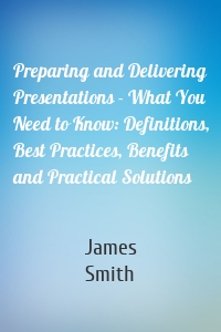 Preparing and Delivering Presentations - What You Need to Know: Definitions, Best Practices, Benefits and Practical Solutions