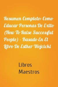 Resumen Completo: Como Educar Personas De Exito (How To Raise Successful People) - Basado En El Libro De Esther Wojcicki