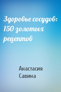 Анастасия Савина - Здоровье сосудов: 150 золотых рецептов