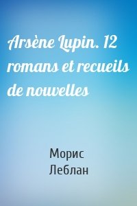 Arsène Lupin. 12 romans et recueils de nouvelles
