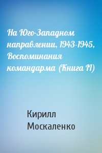 Кирилл Москаленко - На Юго-Западном направлении, 1943-1945, Воспоминания командарма (Книга II)