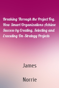 Breaking Through the Project Fog. How Smart Organizations Achieve Success by Creating, Selecting and Executing On-Strategy Projects