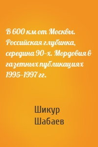 В 600 км от Москвы. Российская глубинка, середина 90-х. Мордовия в газетных публикациях 1995—1997 гг.