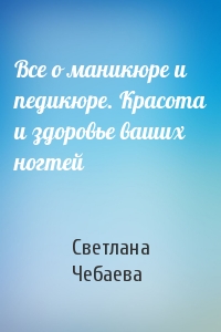 Светлана Чебаева - Все о маникюре и педикюре. Красота и здоровье ваших ногтей