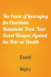 The Power of Leveraging the Charitable Remainder Trust. Your Secret Weapon Against the War on Wealth