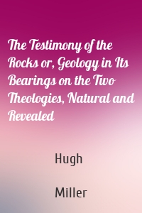 The Testimony of the Rocks or, Geology in Its Bearings on the Two Theologies, Natural and Revealed