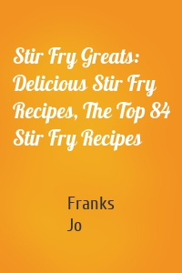 Stir Fry Greats: Delicious Stir Fry Recipes, The Top 84 Stir Fry Recipes