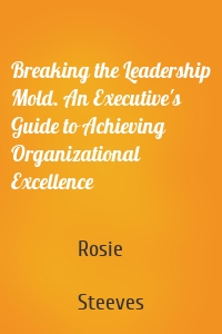 Breaking the Leadership Mold. An Executive's Guide to Achieving Organizational Excellence