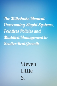 The Milkshake Moment. Overcoming Stupid Systems, Pointless Policies and Muddled Management to Realize Real Growth