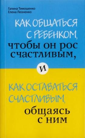 Обложка книги «Как общаться с ребенком, чтобы он рос счастливым, и как оставаться счастливым, общаясь с ним» — Галина Тимошенко, Елена Леоненко