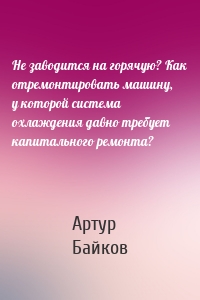 Не заводится на горячую? Как отремонтировать машину, у которой система охлаждения давно требует капитального ремонта?