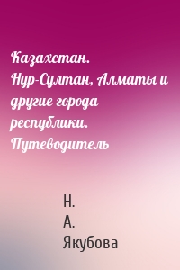 Казахстан. Нур-Султан, Алматы и другие города республики. Путеводитель