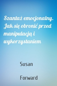 Szantaż emocjonalny. Jak się obronić przed manipulacją i wykorzystaniem