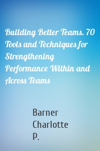 Building Better Teams. 70 Tools and Techniques for Strengthening Performance Within and Across Teams