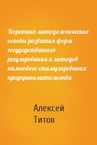 Теоретико-методологические основы развития форм государственного регулирования и методов налогового стимулирования предпринимательства