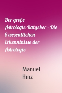 Der große Astrologie-Ratgeber - Die 6 wesentlichen Erkenntnisse der Astrologie