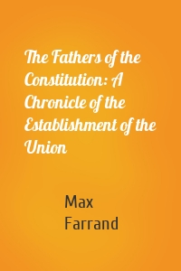 The Fathers of the Constitution: A Chronicle of the Establishment of the Union