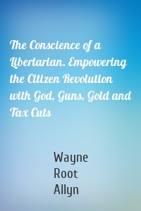 The Conscience of a Libertarian. Empowering the Citizen Revolution with God, Guns, Gold and Tax Cuts