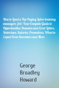 How to Land a Top-Paying Labor training managers Job: Your Complete Guide to Opportunities, Resumes and Cover Letters, Interviews, Salaries, Promotions, What to Expect From Recruiters and More