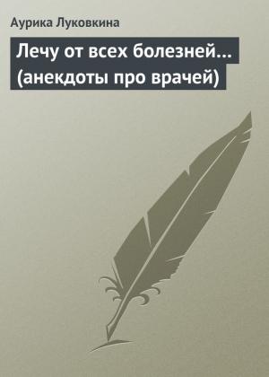 Обложка книги «Лечу от всех болезней… (анекдоты про врачей)» — Аурика Луковкина