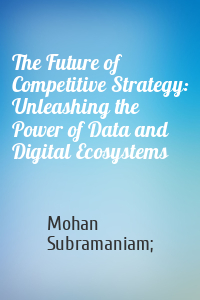 Mohan Subramaniam; - The Future of Competitive Strategy: Unleashing the Power of Data and Digital Ecosystems