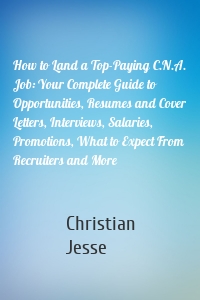 How to Land a Top-Paying C.N.A. Job: Your Complete Guide to Opportunities, Resumes and Cover Letters, Interviews, Salaries, Promotions, What to Expect From Recruiters and More