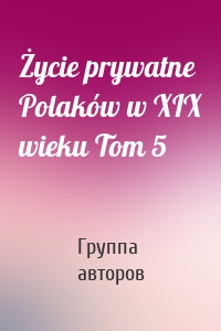 Życie prywatne Polaków w XIX wieku Tom 5