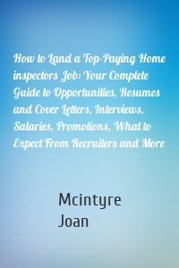 How to Land a Top-Paying Home inspectors Job: Your Complete Guide to Opportunities, Resumes and Cover Letters, Interviews, Salaries, Promotions, What to Expect From Recruiters and More