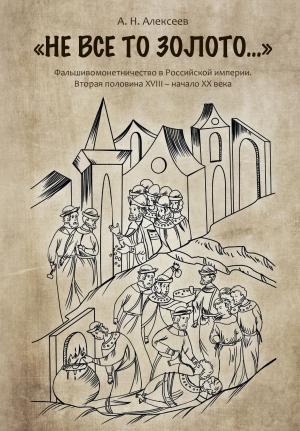 Обложка книги ««Не все то золото…». Фальшивомонетничество в Российской империи. Вторая половина ХVIII – начало XX века» — Алексей Алексеев